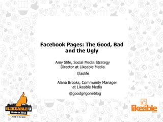 Facebook Pages: The Good, Bad
        and the Ugly

     Amy Slife, Social Media Strategy
       Director at Likeable Media
                 @aslife

      Alana Brooks, Community Manager
              at Likeable Media
             @goodgrlgoneblog
 