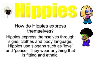 How do Hippies express themselves ? Hippies express themselves through signs, clothes and body language. Hippies use slogans such as ‘love’ and ‘peace’. They wear anything that is fitting and ethnic. Hippies 