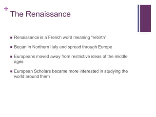 The RenaissanceRenaissance is a French word meaning “rebirth”Began in Northern Italy and spread through EuropeEuropeans moved away from restrictive ideas of the middle agesEuropean Scholars became more interested in studying the world around them
