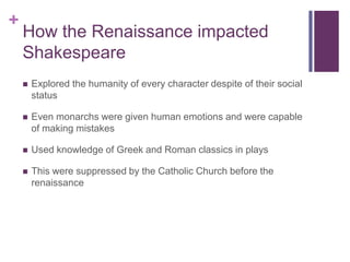 How the Renaissance impacted ShakespeareExplored the humanity of every character despite of their social statusEven monarchs were given human emotions and were capable of making mistakesUsed knowledge of Greek and Roman classics in playsThis were suppressed by the Catholic Church before the renaissance