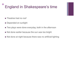 England in Shakespeare’s time Theatres had no roofDepended on sunlightTwo plays were done everyday, both in the afternoonNot done earlier because the sun was too brightNot done at night because there was no artificial lighting