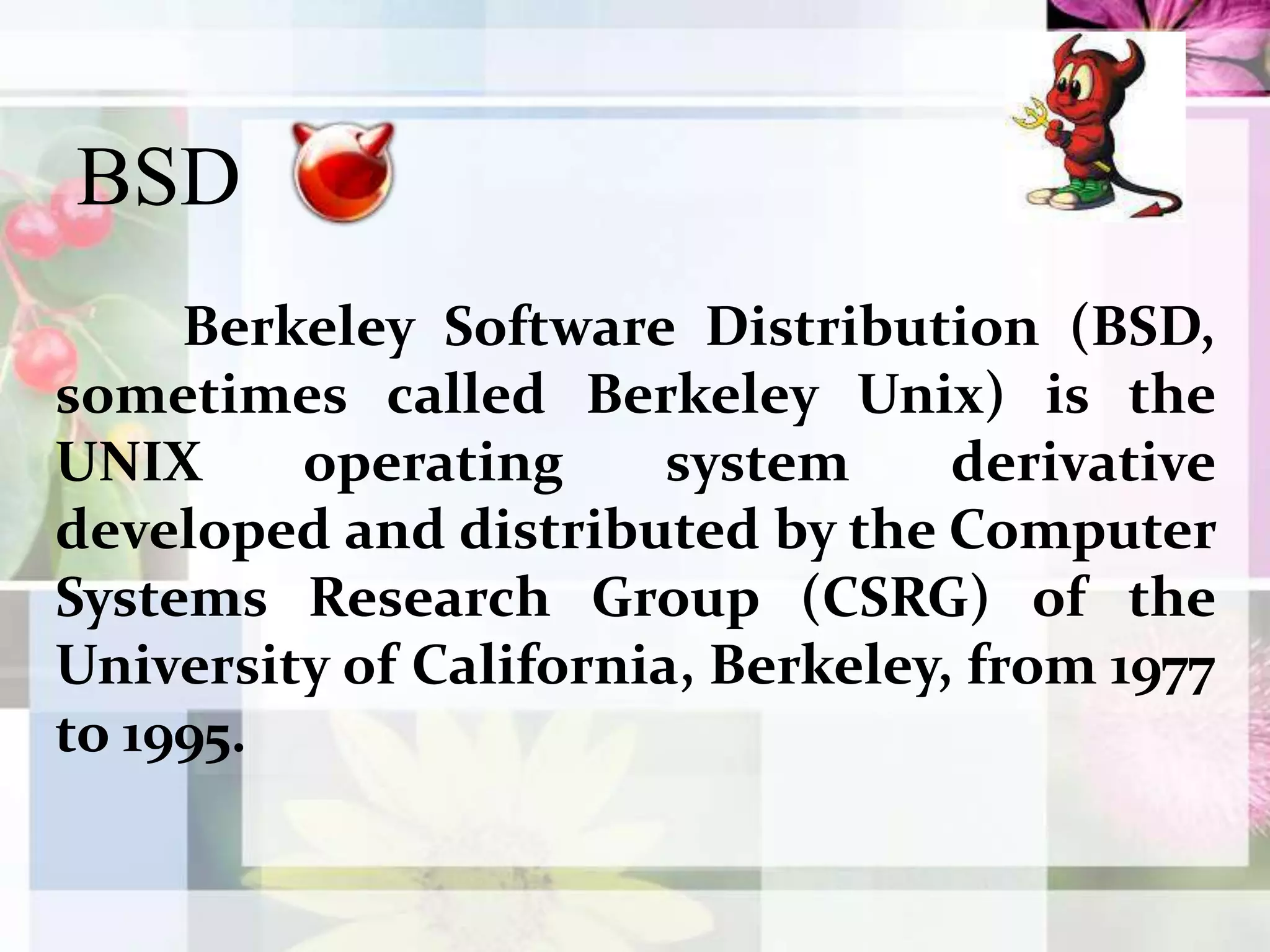 BSD      	Berkeley Software Distribution (BSD, sometimes called Berkeley Unix) is the UNIX operating system derivative developed and distributed by the Computer Systems Research Group (CSRG) of the University of California, Berkeley, from 1977 to 1995.