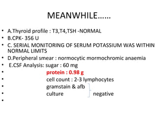 MEANWHILE…… A.Thyroid profile : T3,T4,TSH -NORMAL B.CPK- 356 U C. SERIAL MONITORING OF SERUM POTASSIUM WAS WITHIN NORMAL LIMITS D.Peripheral smear : normocytic mormochromic anaemia E.CSF Analysis: sugar : 60 mg protein : 0.98 g cell count : 2-3 lymphocytes  gramstain & afb culture  negative 