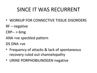 SINCE IT WAS RECURRENT WORKUP FOR CONNECTIVE TISSUE DISORDERS RF – negative CRP-- > 6mg ANA +ve speckled pattern DS DNA +ve  Frequency of attacks & lack of spontaneous recovery ruled out channelopathy URINE PORPHOBILINOGEN negative 