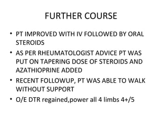 FURTHER COURSE PT IMPROVED WITH IV FOLLOWED BY ORAL STEROIDS AS PER RHEUMATOLOGIST ADVICE PT WAS PUT ON TAPERING DOSE OF STEROIDS AND AZATHIOPRINE ADDED RECENT FOLLOWUP, PT WAS ABLE TO WALK WITHOUT SUPPORT O/E DTR regained,power all 4 limbs 4+/5  