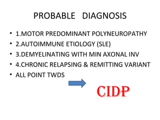PROBABLE  DIAGNOSIS 1.MOTOR PREDOMINANT POLYNEUROPATHY 2.AUTOIMMUNE ETIOLOGY (SLE) 3.DEMYELINATING WITH MIN AXONAL INV 4.CHRONIC RELAPSING & REMITTING VARIANT ALL POINT TWDS  CIDP 