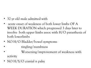 32 yr old male admitted with acute onset of weakness of both lower limbs OF A WEEK DURATION which progressed 3 days later to involve  both upper limbs assoc with H/O parasthesia of both lowerlimbs NO H/O Bladder/bowel symptoms tingling/numbness Worsening/improvement of weakness with activity NO H/S/O cranial n palsy  
