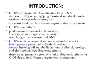INTRODUCTION:  CIDP is an Acquired. Demyelinating.Ds.of P.N.S, characterized by relapsing/prog. Proximal and distal muscle weakness with possible sensory loss it is considered the  chronic  counterpart of that  acute  disease. CIDP is a multifocal  predominantly proximal,inflammatory affect spinal roots, spinal nerves, major complexes,or nerve trunks and ANS CIDP is under-recognized and under-treated due to its  heterogeneous  presentation (both clinical and electrophysiological) and the limitations of clinical, serologic, and electrophysiologic diagnostic criteria. there are no generally agreed-on clinical diagnostic criteria for CIDP due to its different presentations in symptoms  
