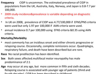 Frequency  CIDP is uncommon. The estimated prevalence of CIDP in populations from the UK, Australia, Italy, Norway, and Japan is 0.8-7.7 per 100,000.  2009 study-incidence&prevalence is variable depending on diagnostic criteria . In UK on 2008,  prevalence of CIDP was 4.77/100,000 if  EFNS/PNS criteria were used but only 1.97 per 100,000 if  AAN criteria were used.  annual incidence 0.7 per 100,000 using  EFNS criteria &0.35 using AAN criteria. Mortality/Morbidity most commonly has an insidious onset and either chronic progressive or relapsing course. Occasionally, complete remissions occur. Quadriplegia, respiratory failure, and death have been described but are rare.  Race  No racial predilection has been identified. Sex  Both sexes affected.multifocal motor neuropathy has male predominance of 2:1  Age   may occur at any age, but  more common in fifth and sixth decades. Relapsing course is associated with younger age of patients (third and fourth decades). CIDP has been described in childhood.  