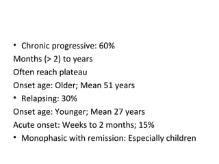 Chronic progressive: 60%  Months (> 2) to years  Often reach plateau  Onset age: Older; Mean 51 years  Relapsing: 30%  Onset age: Younger; Mean 27 years  Acute onset: Weeks to 2 months; 15%  Monophasic with remission: Especially children 