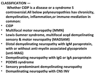 CLASSIFICATION — Whether CIDP is a disease or a syndrome S controversial.All below polyneuropathies hav chronicity, demyelination, inflammation,or immune-mediation in common: CIDP  Multifocal motor neuropathy (MMN)  Lewis-Sumner syndrome, multifocal acqd demyelinating sensory & motor neuropathy (MADSAM)  Distal demyelinating neuropathy with IgM paraprotein, with or without anti-myelin associated glycoprotein (anti-MAG)  Demyelinating neuropathy with IgG or IgA paraprotein  POEMS syndrome Sensory predominant demyelinating neuropathy  Demyelinating neuropathy with CNS INV 