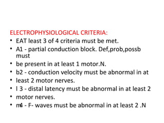 ELECTROPHYSIOLOGICAL CRITERIA:   AT least 3 of 4 criteria must be met.   1 - partial conduction block. Def,prob,possb must  be present in at least 1 motor.N.   2 - conduction velocity must be abnormal in at  least 2 motor nerves.   3 - distal latency must be abnormal in at least 2  motor nerves.   4 - F- waves must be abnormal in at least 2 .N  