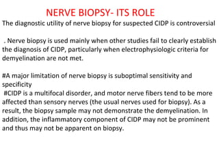 NERVE BIOPSY- ITS ROLE  The diagnostic utility of nerve biopsy for suspected CIDP is controversial . Nerve biopsy is used mainly when other studies fail to clearly establish the diagnosis of CIDP, particularly when electrophysiologic criteria for demyelination are not met. #A major limitation of nerve biopsy is suboptimal sensitivity and specificity #CIDP is a multifocal disorder, and motor nerve fibers tend to be more affected than sensory nerves (the usual nerves used for biopsy). As a result, the biopsy sample may not demonstrate the demyelination. In addition, the inflammatory component of CIDP may not be prominent and thus may not be apparent on biopsy. 