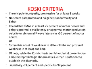 KOSKI CRITERIA  Chronic polyneuropathy, progressive for at least 8 weeks  No serum paraprotein and no genetic abnormality and Either  Recordable CMAP in at least 75 percent of motor nerves and either abnormal distal latency or abnormal motor conduction velocity or abnormal F wave latency in >50 percent of motor nerves Or  Symmetric onset of weakness in all four limbs and proximal weakness in at least one limb Of note, while the Koski criteria combine clinical presentation and electrophysiologic abnormalities, either is sufficient to establish the diagnosis.  sensitivity -83 percent and specificity- 97 percent  
