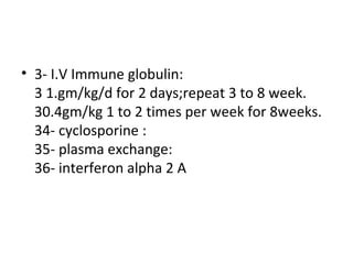 3- I.V Immune globulin:  1.gm/kg/d for 2 days;repeat 3 to 8 week. 0.4gm/kg 1 to 2 times per week for 8weeks. 4- cyclosporine : 5- plasma exchange: 6- interferon alpha 2 A 
