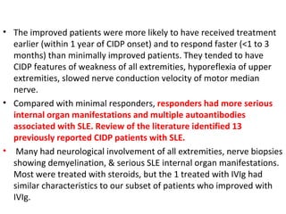 The improved patients were more likely to have received treatment earlier (within 1 year of CIDP onset) and to respond faster (<1 to 3 months) than minimally improved patients. They tended to have CIDP features of weakness of all extremities, hyporeflexia of upper extremities, slowed nerve conduction velocity of motor median nerve.  Compared with minimal responders,  responders had more serious internal organ manifestations and multiple autoantibodies associated with SLE. Review of the literature identified 13 previously reported CIDP patients with SLE. Many had neurological involvement of all extremities, nerve biopsies showing demyelination, & serious SLE internal organ manifestations. Most were treated with steroids, but the 1 treated with IVIg had similar characteristics to our subset of patients who improved with IVIg. 
