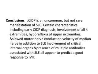 Conclusions  : CIDP is an uncommon, but not rare, manifestation of SLE. Certain characteristics including early CIDP diagnosis, involvement of all 4 extremities, hyporeflexia of upper extremities, &slowed motor nerve conduction velocity of median nerve in addition to SLE involvement of critical internal organs &presence of multiple antibodies associated with SLE all appear to predict a good response to IVIg 