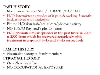 PAST HISTORY Not a known case of SHT/T2DM/PT/BA/CAD H/O Intermittent episodes of jt pain &swelling 3 months back relieved with analgesics But no H/0 skin rash/oral ulcers/photosensitivity NO H/S/O Raynaud’s phenomenon H/O previous similar episodes in the past twice in 2005 n 2007 from which he recovered completely with treatment in a span of 6wks and 8 wks respectively FAMILY HISTORY No similar history in family members PERSONAL HISTORY Occ. Alcoholic-10yrs NO OCCUPATIONAL EXPOSURE 