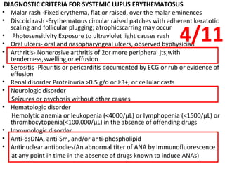 DIAGNOSTIC CRITERIA FOR SYSTEMIC LUPUS ERYTHEMATOSUS Malar rash -Fixed erythema, flat or raised, over the malar eminences Discoid rash -Erythematous circular raised patches with adherent keratotic scaling and follicular plugging; atrophicscarring may occur Photosensitivity Exposure to ultraviolet light causes rash Oral ulcers- oral and nasopharyngeal ulcers, observed byphysician Arthritis- Nonerosive arthritis of 2or more peripheral jts,with tenderness,swelling,or effusion Serositis -Pleuritis or pericarditis documented by ECG or rub or evidence of effusion Renal disorder Proteinuria >0.5 g/d or ≥3+, or cellular casts Neurologic disorder Seizures or psychosis without other causes Hematologic disorder Hemolytic anemia or leukopenia (<4000/ μ L) or lymphopenia (<1500/ μ L) or thrombocytopenia(<100,000/ μ L) in the absence of offending drugs Immunologic disorder Anti-dsDNA, anti-Sm, and/or anti-phospholipid Antinuclear antibodies(An abnormal titer of ANA by immunofluorescence at any point in time in the absence of drugs known to induce ANAs) 4/11 