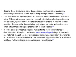 Despite these limitations, early diagnosis and treatment is important in preventing irreversible axonal loss and improving functional recovery. [2] Lack of awareness and treatment of CIDP is also due to limitations of clinical trials. Although there are stringent research criteria for selecting patients to clinical trials, Application of the present research criteria to routine clinical practice often miss the diagnosis in a majority of patients, and patients are often left untreated despite progression of their disease. [3] In some cases electrophysiological studies fail to show any evidence of demyelination. Though conventional  electrophysiological  diagnostic criteria are not met, the patient may still respond to immunomodulatory treatments. In such cases, presence of clinical characteristics suggestive of CIDP are critical, justifying full investigations, including sural nerve biopsy. [4] 