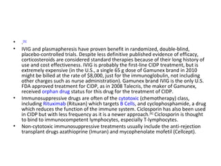 . [5] IVIG and plasmapheresis have proven benefit in randomized, double-blind, placebo-controlled trials. Despite less definitive published evidence of efficacy, corticosteroids are considered standard therapies because of their long history of use and cost effectiveness. IVIG is probably the first-line CIDP treatment, but is extremely expensive (in the U.S., a single 65 g dose of Gamunex brand in 2010 might be billed at the rate of $8,000, just for the immunoglobulin, not including other charges such as nurse administration). Gamunex brand IVIG is the only U.S. FDA approved treatment for CIDP, as in 2008 Talecris, the maker of Gamunex, received  orphan drug  status for this drug for the treatment of CIDP. Immunosuppressive drugs are often of the  cytotoxic  (chemotherapy) class, including  Rituximab  (Rituxan) which targets  B Cells , and cyclophosphamide, a drug which reduces the function of the immune system. Ciclosporin has also been used in CIDP but with less frequency as it is a newer approach. [6]  Ciclosporin is thought to bind to immunocompetent lymphocytes, especially T-lymphocytes. Non-cytotoxic immunosuppressive treatments usually include the anti-rejection transplant drugs azathioprine (Imuran) and mycophenolate mofetil (Cellcept). 
