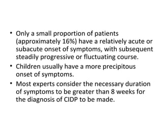 Only a small proportion of patients (approximately 16%) have a relatively acute or subacute onset of symptoms, with subsequent steadily progressive or fluctuating course.  Children usually have a more precipitous onset of symptoms. Most experts consider the necessary duration of symptoms to be greater than 8 weeks for the diagnosis of CIDP to be made. 