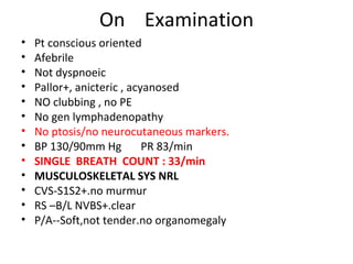 On  Examination Pt conscious oriented Afebrile Not dyspnoeic Pallor+, anicteric , acyanosed NO clubbing , no PE No gen lymphadenopathy No ptosis/no neurocutaneous markers. BP 130/90mm Hg  PR 83/min SINGLE  BREATH  COUNT : 33/min MUSCULOSKELETAL SYS NRL CVS-S1S2+.no murmur RS –B/L NVBS+.clear P/A--Soft,not tender.no organomegaly 