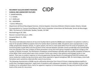 CIDP RECURRENT GUILLAIN-BARRÉ SYNDROME CLINICAL AND LABORATORY FEATURES F. GRAND'MAISON,  T. E. FEASBY,  A. F. HAHN and  W. J. KOOPMAN + Author Affiliations Department of Clinical Neurological Sciences, Victoria Hospital, University of Western Ontario London, Ontario, Canada Correspondence to: François Grand'Maison, MD, Centre Hospitalier Universitaire de Sherbrooke, Service de Neurologie, 3001, 12e Avenue N, Sherbrooke, Quebec, Canada, J1H 5N4  Received August 20, 1991.  Revision received February 2, 1992.  Accepted March 12, 1992.  Summary The clinical and laboratory features of recurrent Guillain-Barré syndrome (RGBS) were reviewed in 12 patients in whom a total of 32 episodes fulfilled accepted criteria for Guillain-Barré syndrome (GBS). All patients were asymptomatic or only mildly symptomatic between attacks. In a given patient, the time to reach peak deficit from the onset of symptoms, the functional grade at peak deficit and the duration of the intervals between episodes varied considerably and unpredictably from one episode to the next. Analysis of these parameters across the entire group revealed no significant change as the number of attacks increased. The distribution of weakness varied between episodes with the possible exception of features of the Miller Fisher variant which were more constant Tremor was noted in two patients and enlarged nerves in one patient. There was no evident response to immunosuppressive therapy Results of cerebrospinal fluid (CSF) analysis and nerve conduction studies during recurrences were those expected in typical monophasic GBS. On nerve biopsy, onion bulb formations were sometimes observed after several recurrences.  The following characteristics of RGBS may be sufficiently distinctive from those of chronic relapsing polyneuropathy to justify their nosological separation: rapid onset of symptoms with subsequent complete or near complete recovery, high incidence of an antecedent illness, lack of an apparent response to immunosuppressive therapy and normal CSF protein levels at the onset of a recurrence.  