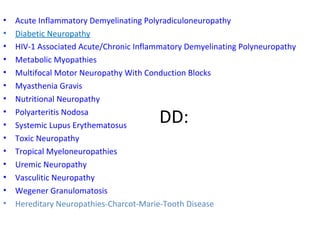 DD: Acute Inflammatory Demyelinating Polyradiculoneuropathy Diabetic Neuropathy HIV-1 Associated Acute/Chronic Inflammatory Demyelinating Polyneuropathy Metabolic Myopathies Multifocal Motor Neuropathy With Conduction Blocks Myasthenia Gravis Nutritional Neuropathy Polyarteritis Nodosa Systemic Lupus Erythematosus Toxic Neuropathy Tropical Myeloneuropathies Uremic Neuropathy Vasculitic Neuropathy Wegener Granulomatosis Hereditary Neuropathies-Charcot-Marie-Tooth Disease 