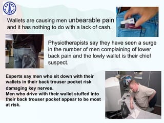 Wallets are causing men  unbearable pain  and it has nothing to do with a lack of cash.  Physiotherapists say they have seen a surge in the number of men complaining of lower back pain and the lowly wallet is their chief suspect. Experts say men who sit down with their wallets in their back trouser pocket risk damaging key nerves .  Men who drive with their wallet stuffed into their back trouser pocket appear to be most at risk.   
