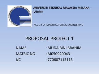 UNIVERSITI TEKNIKAL MALAYSIA MELAKA  (UTeM) FACULTY OF MANUFACTURING ENGINEERING  PROPOSAL PROJECT 1 NAME 		: MUDA BIN IBRAHIM MATRIC NO 	: M050920043 I/C 			: 770607115113 