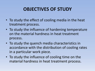OBJECTIVES OF STUDY To study the effect of cooling media in the heat treatment process.To study the influence of hardening temperature on the material hardness in heat treatment process.To study the quench media characteristics in accordance with the distribution of cooling rates in a particular work piece.To study the influence of cooling time on the material hardness in heat treatment process. 