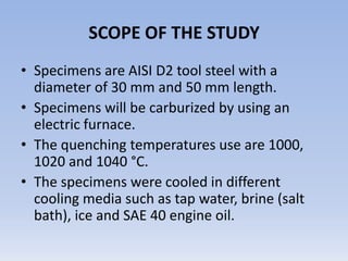 SCOPE OF THE STUDYSpecimens are AISI D2 tool steel with a diameter of 30 mm and 50 mm length. Specimens will be carburized by using an electric furnace. The quenching temperatures use are 1000, 1020 and 1040 °C.The specimens were cooled in different cooling media such as tap water, brine (salt bath), ice and SAE 40 engine oil. 