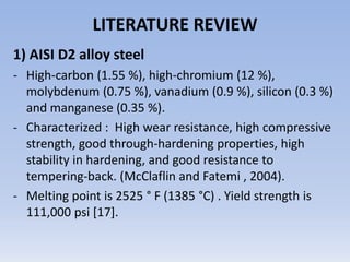 LITERATURE REVIEW1) AISI D2 alloy steel High-carbon (1.55 %), high-chromium (12 %), molybdenum (0.75 %), vanadium (0.9 %), silicon (0.3 %) and manganese (0.35 %). 