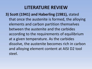 Melting point is 2525 ° F (1385 °C) . Yield strength is 111,000 psi [17].LITERATURE REVIEW2) Butler (1942), Once the  heating of the ferrite-spheroidized carbide microstructure to the austenitizing temperature in highly alloyed tool steels requires a preheat step to equalize the temperature through a section, thereby preventing distortion or cracking that might occur if the surface and centre sections heat at significantly different rates.