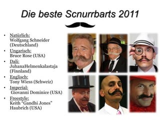 Die beste Scnurrbarts 2011Natürlich: Wolfgang Schneider (Deutschland)Ungarisch:Bruce Rose (USA)Dali: JuhanaHelmenkalastaja (Finnland)Englisch: Tony Wiess (Schweiz)Imperial: Giovanni Dominice (USA)Freestyle:Keith “Gandhi Jones” Haubrich (USA)