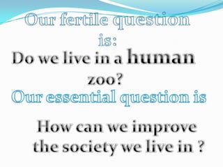 Ourfertilequestionis:Do we live in a human zoo?Our essential question isHow can we improve the society we live in ?