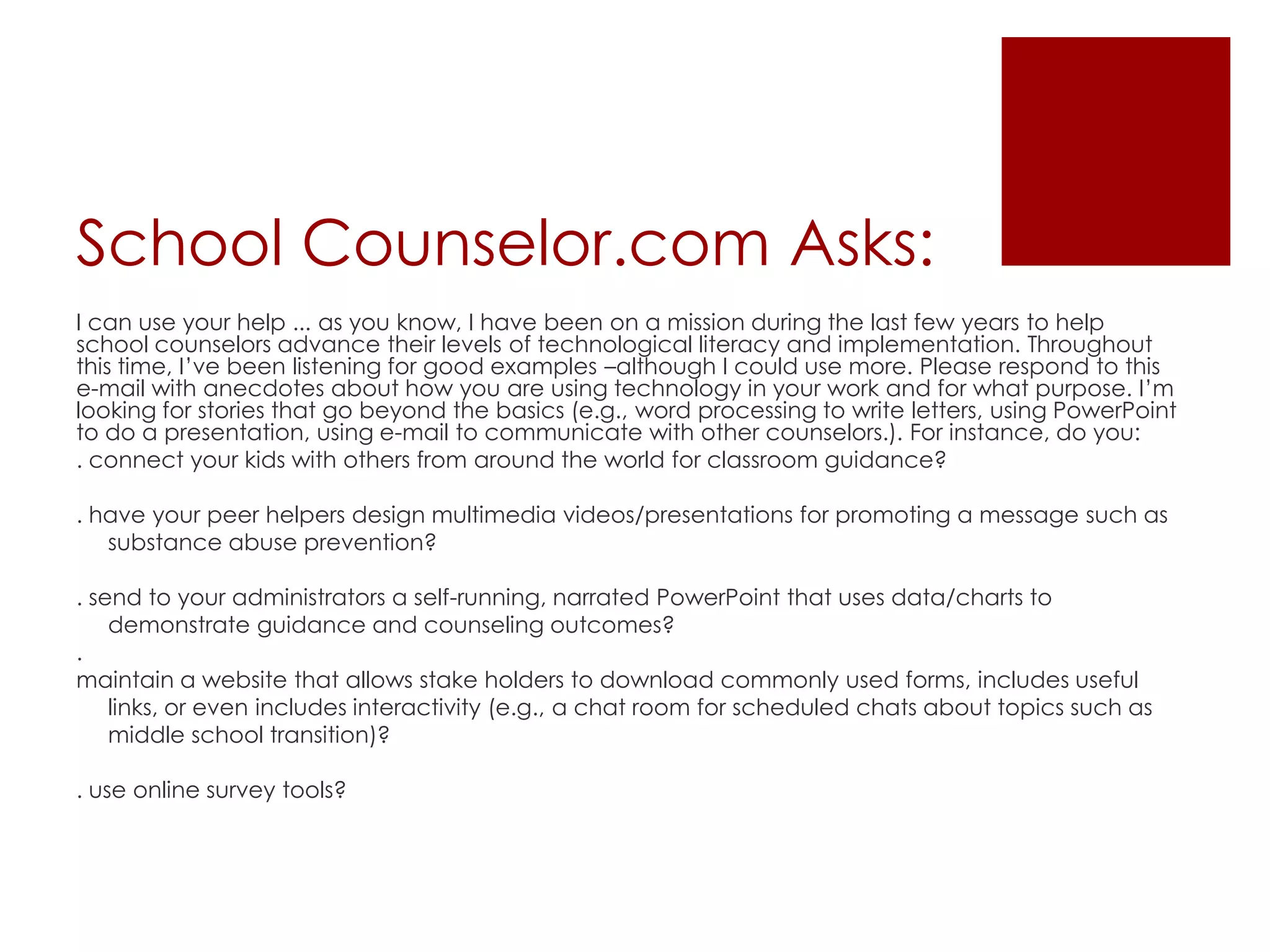 School Counselor.com Asks:I can use your help ... as you know, I have been on a mission during the last few years to help school counselors advance their levels of technological literacy and implementation. Throughout this time, I’ve been listening for good examples –although I could use more. Please respond to this e-mail with anecdotes about how you are using technology in your work and for what purpose. I’m looking for stories that go beyond the basics (e.g., word processing to write letters, using PowerPoint to do a presentation, using e-mail to communicate with other counselors.). For instance, do you:. connect your kids with others from around the world for classroom guidance?. have your peer helpers design multimedia videos/presentations for promoting a message such as substance abuse prevention?. send to your administrators a self-running, narrated PowerPoint that uses data/charts to demonstrate guidance and counseling outcomes?.maintain a website that allows stake holders to download commonly used forms, includes useful links, or even includes interactivity (e.g., a chat room for scheduled chats about topics such as middle school transition)?. use online survey tools?