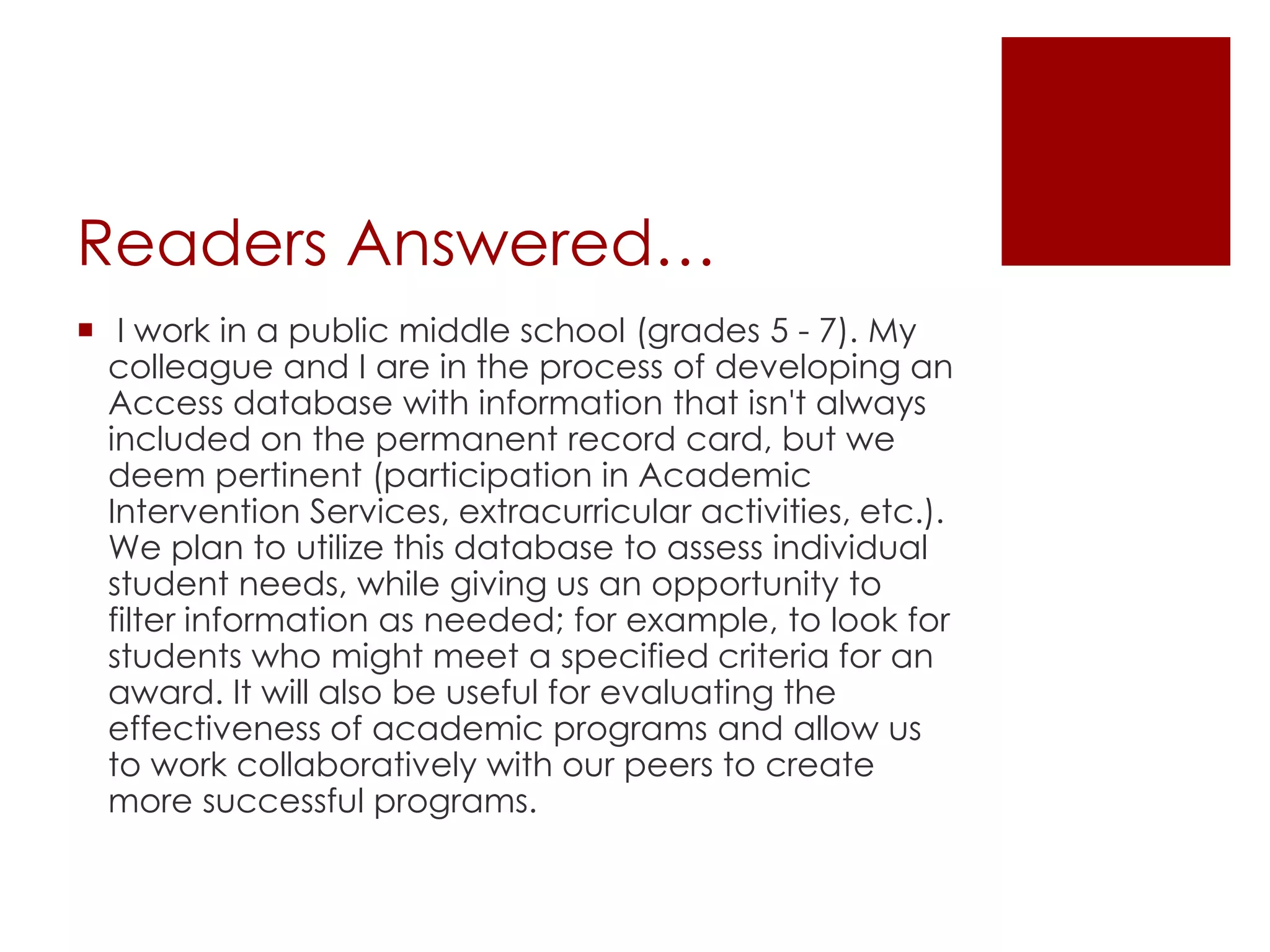 Readers Answered… I work in a public middle school (grades 5 - 7). My colleague and I are in the process of developing an Access database with information that isn't always included on the permanent record card, but we deem pertinent (participation in Academic Intervention Services, extracurricular activities, etc.). We plan to utilize this database to assess individual student needs, while giving us an opportunity to filter information as needed; for example, to look for students who might meet a specified criteria for an award. It will also be useful for evaluating the effectiveness of academic programs and allow us to work collaboratively with our peers to create more successful programs.