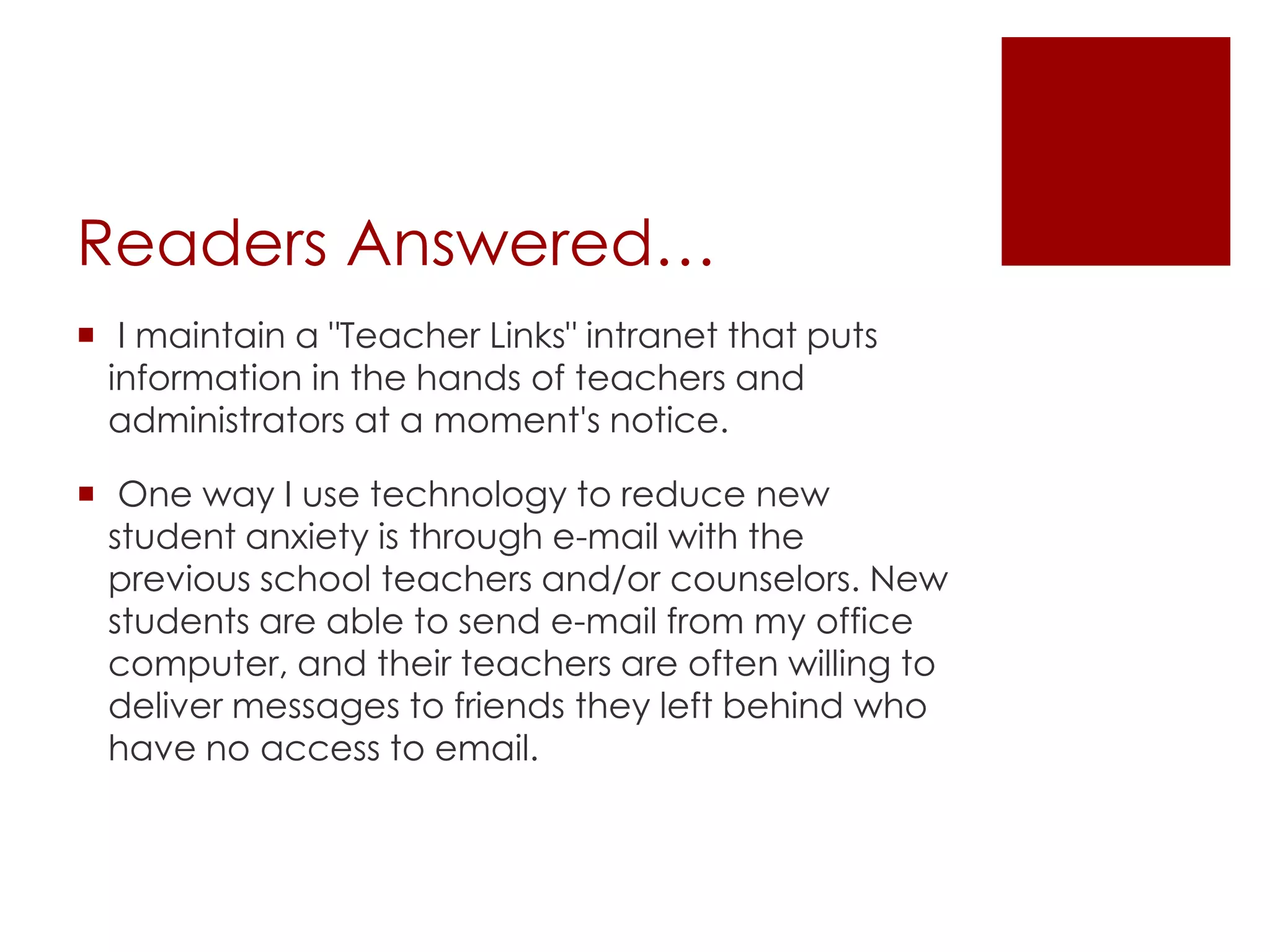 Readers Answered… I maintain a "Teacher Links" intranet that puts information in the hands of teachers and administrators at a moment's notice. One way I use technology to reduce new student anxiety is through e-mail with the previous school teachers and/or counselors. New students are able to send e-mail from my office computer, and their teachers are often willing to deliver messages to friends they left behind who have no access to email.