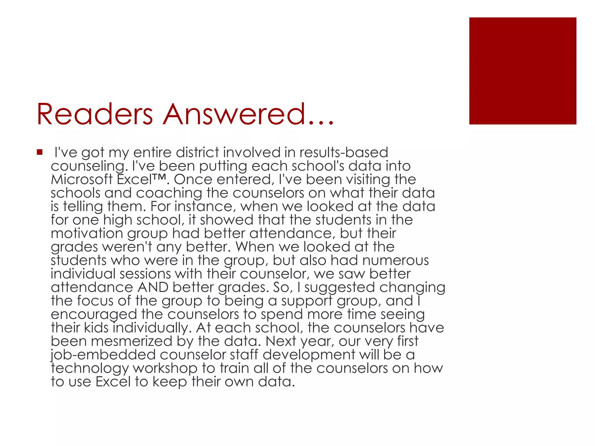 Readers Answered… I've got my entire district involved in results-based counseling. I've been putting each school's data into Microsoft Excel™. Once entered, I've been visiting the schools and coaching the counselors on what their data is telling them. For instance, when we looked at the data for one high school, it showed that the students in the motivation group had better attendance, but their grades weren't any better. When we looked at the students who were in the group, but also had numerous individual sessions with their counselor, we saw better attendance AND better grades. So, I suggested changing the focus of the group to being a support group, and I encouraged the counselors to spend more time seeing their kids individually. At each school, the counselors have been mesmerized by the data. Next year, our very first job-embedded counselor staff development will be a technology workshop to train all of the counselors on how to use Excel to keep their own data.