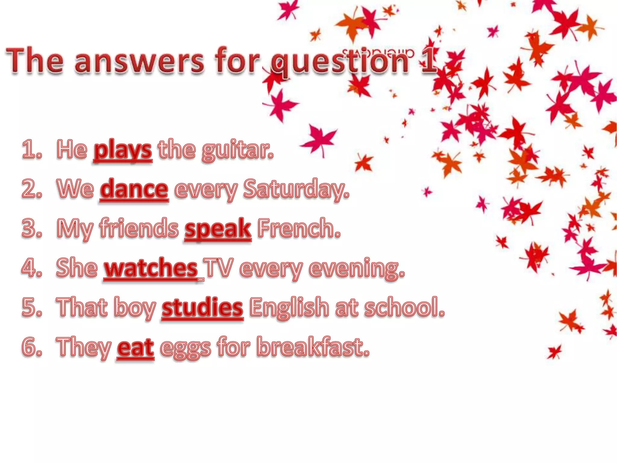 The answers for question 1He plays the guitar.We danceevery Saturday.My friends speakFrench.She watchesTV every evening.That boy studiesEnglish at school.They eateggs for breakfast.