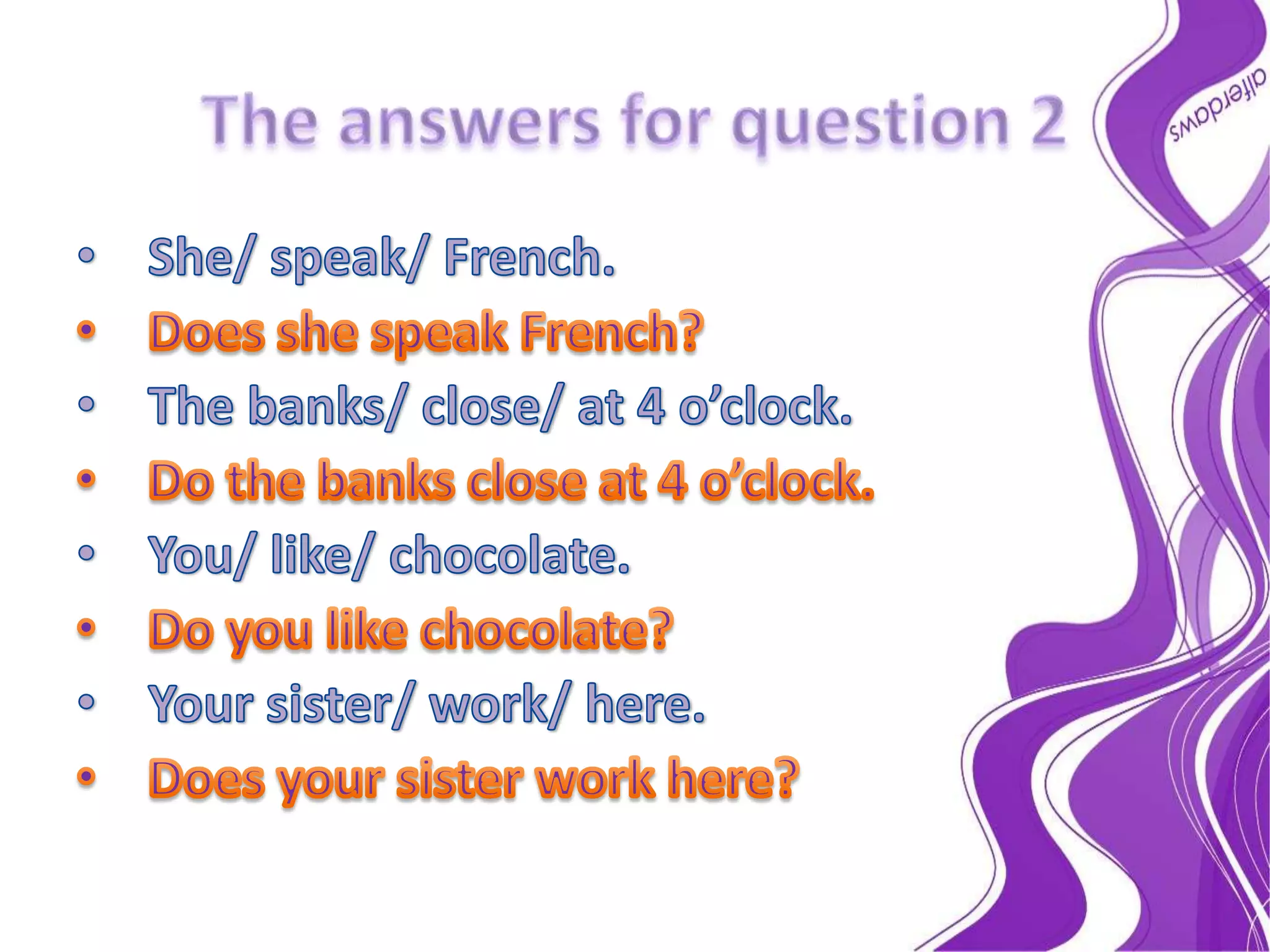The answers for question 2She/ speak/ French.Does she speak French?The banks/ close/ at 4 o’clock.Do the banks close at 4 o’clock.You/ like/ chocolate.Do you like chocolate?Your sister/ work/ here.Does your sister work here?