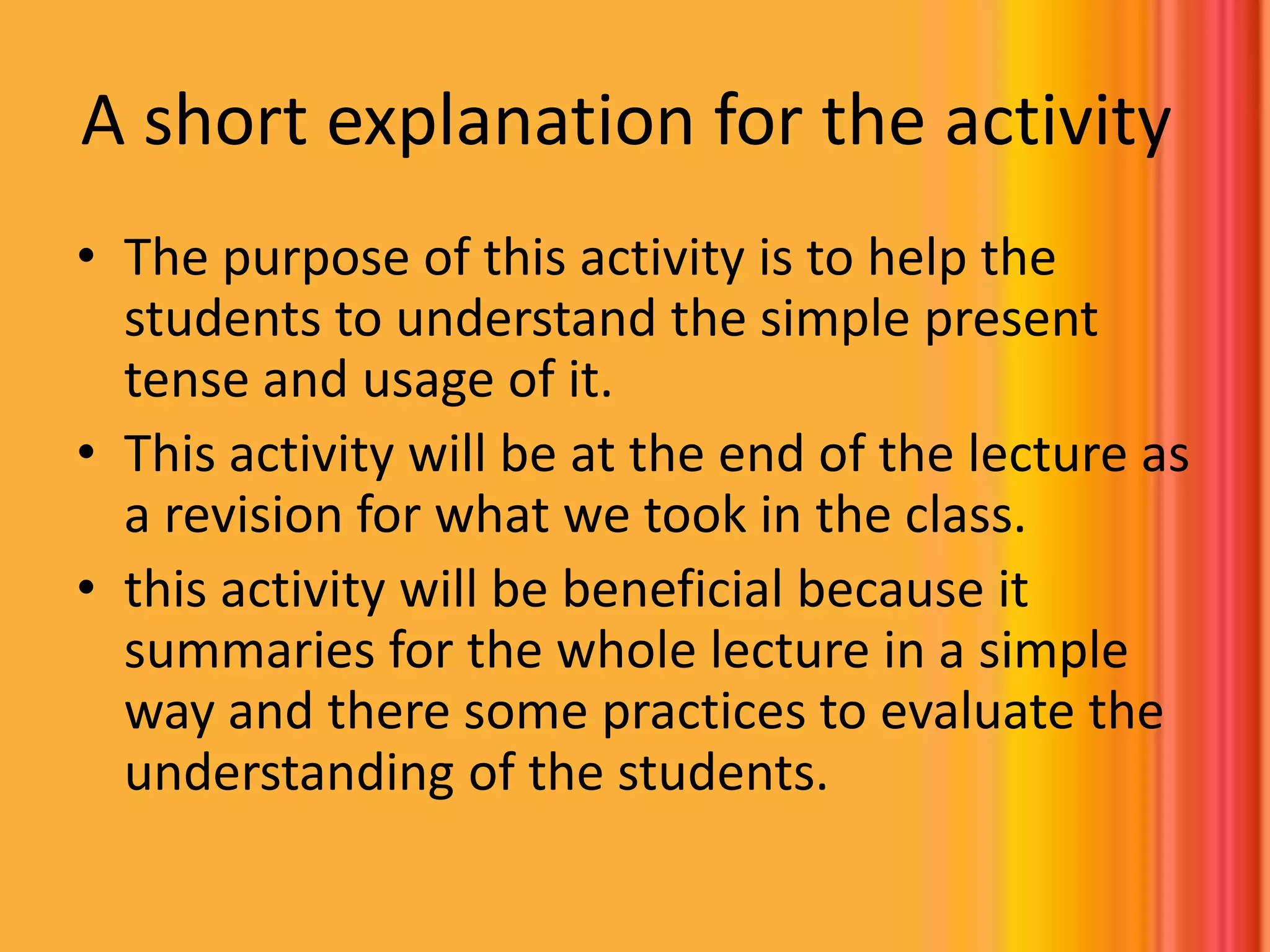 A short explanation for the activity The purpose of this activity is to help the students to understand the simple present tense and usage of it.This activity will be at the end of the lecture as a revision for what we took in the class. this activity will be beneficial because it summaries for the whole lecture in a simple way and there some practices to evaluate the understanding of the students.