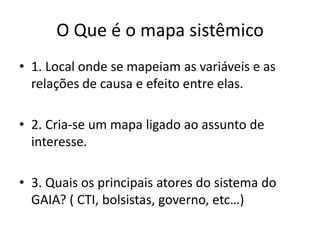 O Queé o mapasistêmico1. Local ondese mapeiam as variáveis e as relações de causa e efeito entre elas.2. Cria-se um mapaligadoaoassunto de interesse.3. Quaisosprincipaisatores do sistema do GAIA? ( CTI, bolsistas, governo, etc…)