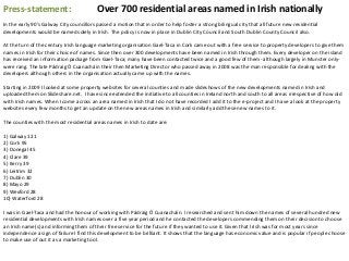 Press-statement: Over 700 residential areas named in Irish nationally
In the early 90's Galway City councillors passed a motion that in order to help foster a strong bilingual city that all future new residential
developments would be named solely in Irish. The policy is now in place in Dublin City Council and South Dublin County Council also.
At the turn of the century Irish language marketing organisation Gael-Taca in Cork came out with a free service to property developers to give them
names in Irish for their choice of names. Since then over 300 developments have been named in Irish through them. Every developer on the island
has received an information package from Gael-Taca; many have been contacted twice and a good few of them- although largely in Munster only-
were rang. The late Pádraig Ó Cuanacháin their then Marketing Director who passed away in 2008 was the man responsible for dealing with the
developers although others in the organisation actually came up with the names.
Starting in 2009 I looked at some property websites for several counties and made slideshows of the new developments named in Irish and
uploaded them on Slideshare.net. I have since extended the initiative to all counties in Ireland north and south to all areas irrespective of how old
with Irish names. When I come across an area named in Irish that I do not have recorded I add it to the e-project and I have a look at the property
websites every few months to get an update on the new areas names in Irish and similarly add these new names to it.
The counties with the most residential areas names in Irish to date are:
1) Galway 121
2) Cork 95
3) Donegal 45
4) Clare 39
5) Kerry 39
6) Leitrim 32
7) Dublin 30
8) Mayo 29
9) Wexford 28
10) Waterford 28
I was in Gael-Taca and had the honour of working with Pádraig Ó Cuanacháin. I researched and sent him down the names of several hundred new
residential developments with Irish names over a five year period and he contacted the developers commending them on their decision to choose
an Irish name(s) and informing them of their free service for the future if they wanted to use it. Given that Irish was for most years since
independence a sign of failure I find this development to be brilliant. It shows that the language has economic value and is popular if people choose
to make use of out it as a marketing tool.
 