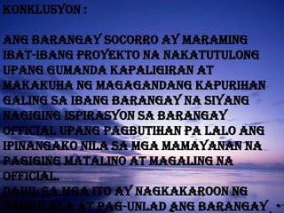 * Collections from issuance of barangay clearances [construction and business] , certification for various purpose and used of barangay-owned facilities [e.g.basketball court, chairs and tables]BARANGAY HISTORYSocorro, which means “help” in spanich, derived its name from its patroness, our lady pf perpetual help created into a barrio on november 6 1961 by virtue of quezon city ordinance no. 61-4883 ; and as barangay assembly pursuant to pd 86 and pd 210 , socorro , which was subsequently recognized barangays under pd 557 dated september 21 1974 “declaring all barios and citizen’s assemblies in the philippines as barangays” and amplified by executive order no. Dated  june  25  1975  , of the late mayor norbeto s amoranto , who has that distinct record as the city chief executive officer with the longest record of service in the said capacity. Hence he is concidered an institution in local politics.
