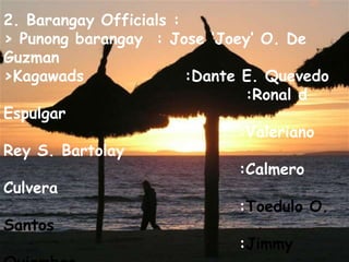 2. Barangay Officials :> Punongbarangay  : Jose ‘Joey’ O. De  Guzman>Kagawads               :Dante E. Quevedo                                   :Ronal d Espulgar                                  :Valeriano Rey S. Bartolay                                  :CalmeroCulvera                                  :Toedulo O. Santos                                  :Jimmy Quiambao>SK Chairman   :John  Ansell   De  Guzman>Barabgay Secretary  :Bert Tiong>Barangay treasurer   :Rogelio  E.  Baoayan>Development  Officers  :Jose Alvarado 