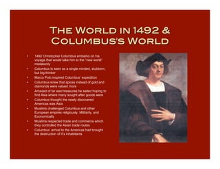 The World in 1492 &
              Columbus's World
•   1492 Christopher Columbus embarks on his
    voyage that would take him to the “new world”
    mistakenly
•   Columbus is seen as a single minded, stubborn,
    but big thinker
•   Marco Polo inspired Columbus’ expedition
•   Columbus knew that spices instead of gold and
    diamonds were valued more
•   Amazed of far east treasures he sailed hoping to
    find Asia where many sought after goods were
•   Columbus thought the newly discovered
    Americas was Asia
•   Muslims challenged Columbus and other
    European empires religiously, Militarily, and
    Economically
•   Muslims respected trade and commerce which
    they controlled the Asian trade routes
•   Columbus’ arrival to the Americas had brought
    the destruction of it’s inhabitants
 