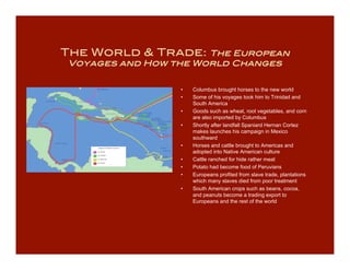 The World & Trade:    The European
Voyages and How the World Changes


                 •   Columbus brought horses to the new world
                 •   Some of his voyages took him to Trinidad and
                     South America
                 •   Goods such as wheat, root vegetables, and corn
                     are also imported by Columbus
                 •   Shortly after landfall Spaniard Hernan Cortez
                     makes launches his campaign in Mexico
                     southward
                 •   Horses and cattle brought to Americas and
                     adopted into Native American culture
                 •   Cattle ranched for hide rather meat
                 •   Potato had become food of Peruvians
                 •   Europeans profited from slave trade, plantations
                     which many slaves died from poor treatment
                 •   South American crops such as beans, cocoa,
                     and peanuts become a trading export to
                     Europeans and the rest of the world
 